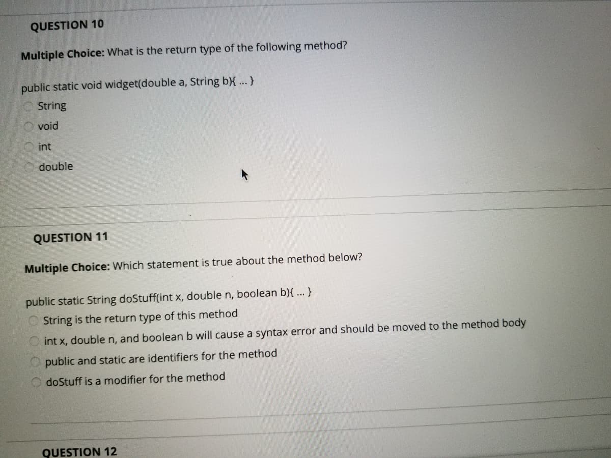 QUESTION 10
Multiple Choice: What is the return type of the following method?
public static void widget(double a, String b){ ... }
String
void
int
double
QUESTION 11
Multiple Choice: Which statement is true about the method below?
public static String doStuff(int x, double n, boolean b){ ... }
String is the return type of this method
int x, doublen, and boolean b will cause a syntax error and should be moved to the method body
public and static are identifiers for the method
O doStuff is a modifier for the method
QUESTION 12
