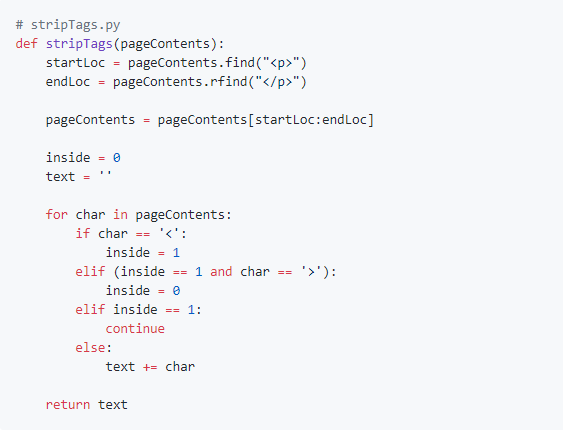 # stripTags.py
def stripTags (pageContents):
startLoc = pageContents.find("<p>")
endLoc
pageContents.rfind("</p>")
%3D
pageContents = pageContents[startLoc:endLoc]
inside = 0
text
for char in pageContents:
if char == '<':
inside = 1
elif (inside == 1 and char
'>'):
inside = e
elif inside =- 1:
continue
else:
text += char
return text
