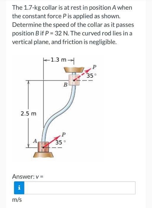 The 1.7-kg collar is at rest in position A when
the constant force P is applied as shown.
Determine the speed of the collar as it passes
position B if P = 32 N. The curved rod lies in a
vertical plane, and friction is negligible.
2.5 m
Answer: v=
m/s
-1.3 m
B
P
35°
P
35°