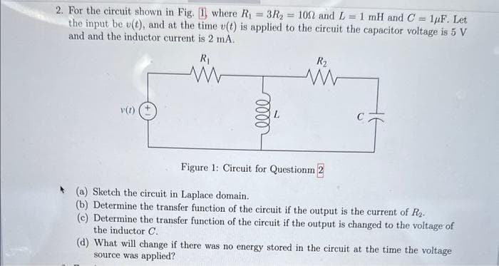 2. For the circuit shown in Fig. 1 where R₁ = 3R₂ = 1002 and L= 1 mH and C= 1uF. Let
the input be u(t), and at the time v(t) is applied to the circuit the capacitor voltage is 5 V
and and the inductor current is 2 mA.
R₁
v(1)
0000
R₂
www
Figure 1: Circuit for Questionm 2
(a) Sketch the circuit in Laplace domain.
(b) Determine the transfer function of the circuit if the output is the current of R₂.
(c) Determine the transfer function of the circuit if the output is changed to the voltage of
the inductor C.
(d) What will change if there was no energy stored in the circuit at the time the voltage
source was applied?