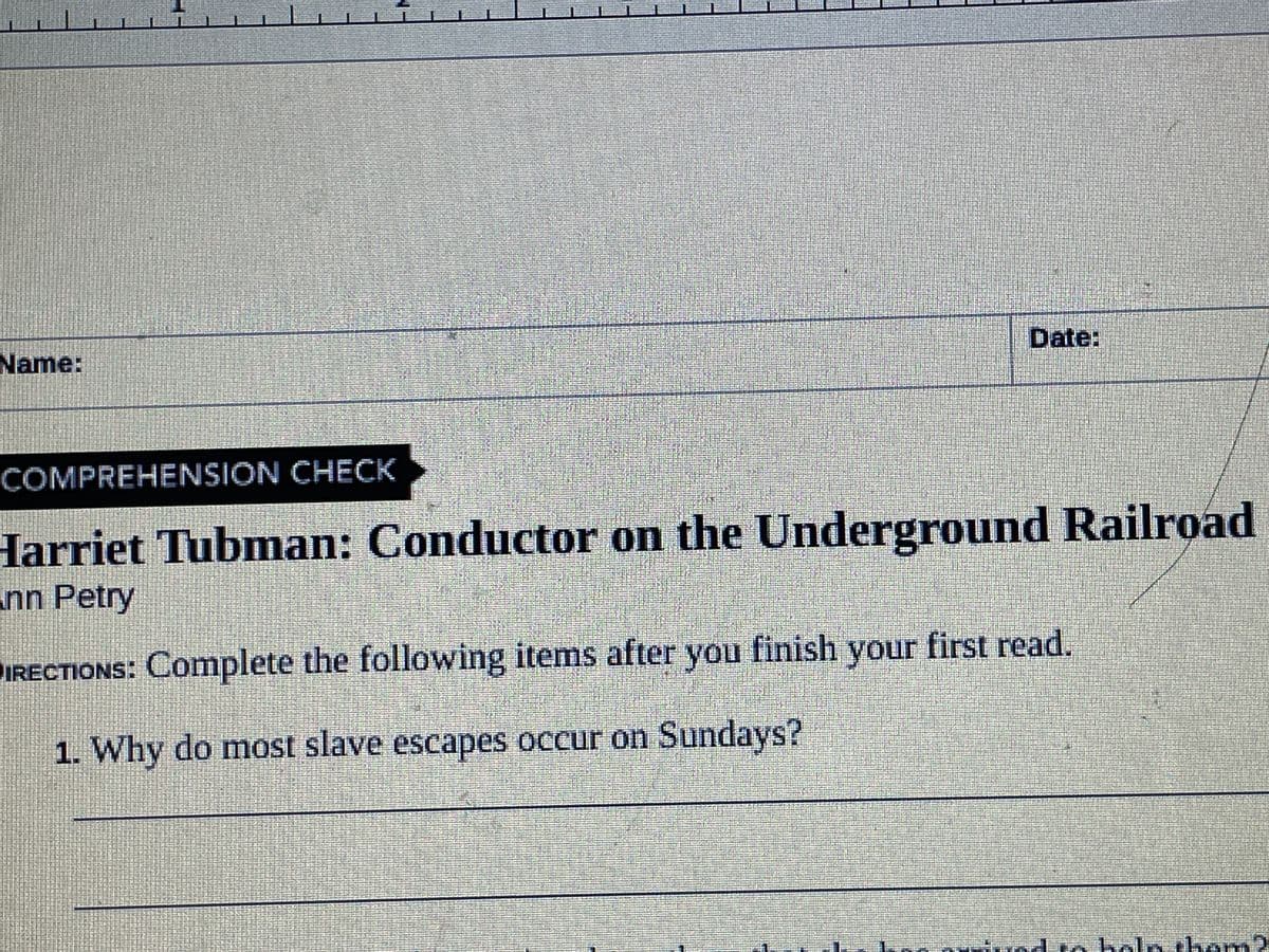 Name:
Date:
COMPREHENSION CHECK
Harriet Tubman: Conductor on the Underground Railroad
nn Petry
DIRECTIONS: Complete the following items after you finish your first read.
1. Why do most slave escapes occur on Sundays?