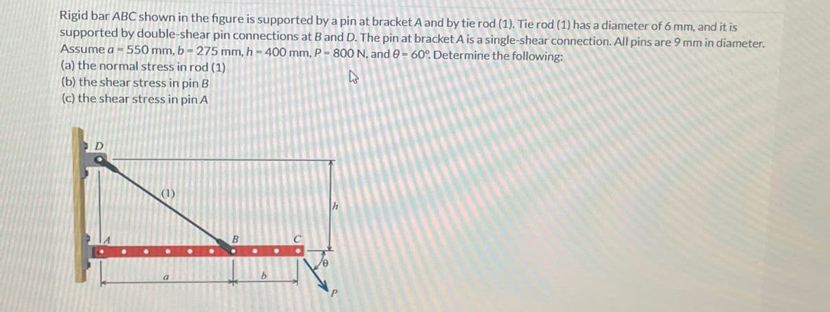 Rigid bar ABC shown in the figure is supported by a pin at bracket A and by tie rod (1). Tie rod (1) has a diameter of 6 mm, and it is
supported by double-shear pin connections at B and D. The pin at bracket A is a single-shear connection. All pins are 9 mm in diameter.
Assume a 550 mm, b=275 mm, h = 400 mm, P = 800 N, and 0 = 60°. Determine the following:
(a) the normal stress in rod (1)
(b) the shear stress in pin B
(c) the shear stress in pin A
1
(1)
B
b
P