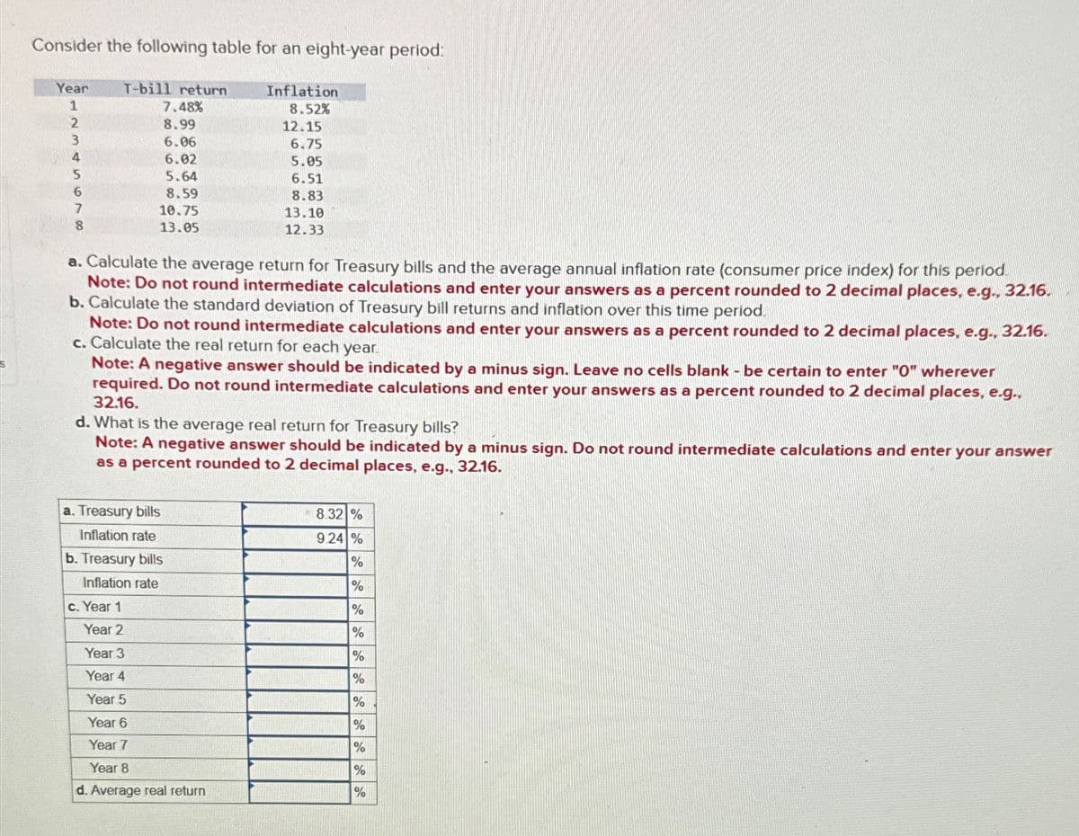 Consider the following table for an eight-year period:
Year
T-bill return
Inflation
1
7.48%
8.52%
2
8.99
12.15
3
6.06
6.75
4
6.02
5.05
5
5.64
6.51
6
8.59
8.83
7
8
10.75
13.05
13.10
12.33
a. Calculate the average return for Treasury bills and the average annual inflation rate (consumer price index) for this period.
Note: Do not round intermediate calculations and enter your answers as a percent rounded to 2 decimal places, e.g., 32.16.
b. Calculate the standard deviation of Treasury bill returns and inflation over this time period.
Note: Do not round intermediate calculations and enter your answers as a percent rounded to 2 decimal places, e.g., 32.16.
c. Calculate the real return for each year.
Note: A negative answer should be indicated by a minus sign. Leave no cells blank - be certain to enter "O" wherever
required. Do not round intermediate calculations and enter your answers as a percent rounded to 2 decimal places, e.g.,
32.16.
d. What is the average real return for Treasury bills?
Note: A negative answer should be indicated by a minus sign. Do not round intermediate calculations and enter your answer
as a percent rounded to 2 decimal places, e.g., 32.16.
a. Treasury bills
Inflation rate
b. Treasury bills
Inflation rate
c. Year 1
Year 2
8.32 %
9.24 %
%
%
%
%
Year 3
%
Year 4
%
Year 5
%
Year 6
%
Year 7
%
Year 8
%
d. Average real return
%