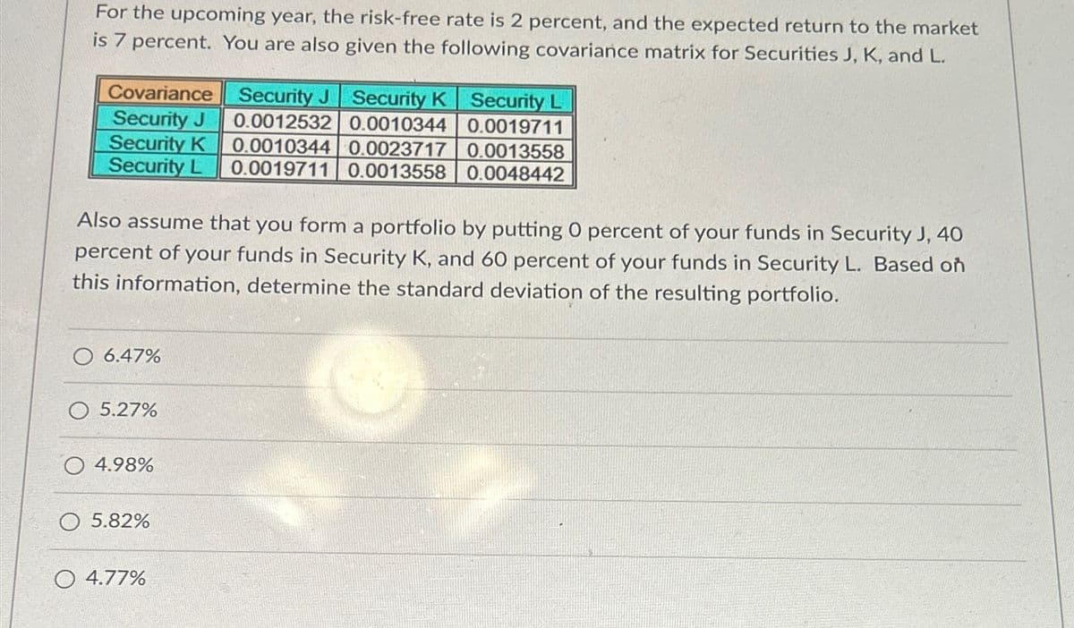 For the upcoming year, the risk-free rate is 2 percent, and the expected return to the market
is 7 percent. You are also given the following covariance matrix for Securities J, K, and L.
Covariance
Security J
Security J
Security K
Security L
0.0012532
0.0010344
0.0019711
0.0023717
0.0013558
Security K 0.0010344
Security L 0.0019711 0.0013558 0.0048442
Also assume that you form a portfolio by putting 0 percent of your funds in Security J, 40
percent of your funds in Security K, and 60 percent of your funds in Security L. Based on
this information, determine the standard deviation of the resulting portfolio.
O 6.47%
5.27%
4.98%
5.82%
O 4.77%