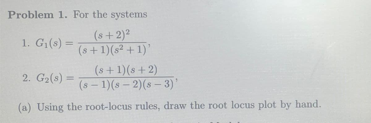 Problem 1. For the systems
(s + 2)²
1. G₁(s) =
(s+1)(s² + 1)'
(s+1)(s+2)
2. G2(s) =
(s - 1)(s - 2)(s - 3)'
=>
(a) Using the root-locus rules, draw the root locus plot by hand.