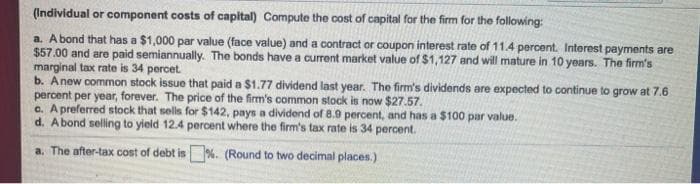 (Individual or component costs of capital) Compute the cost of capital for the firm for the following:
a. A bond that has a $1,000 par value (face value) and a contract or coupon interest rate of 11.4 percent. Interest payments are
$57.00 and are paid semiannually. The bonds have a current market value of $1,127 and will mature in 10 years. The firm's
marginal tax rate is 34 percet
b. A new common stock issue that paid a $1.77 dividend last year. The firm's dividends are expected to continue to grow at 7.6
percent per year, forever. The price of the firm's common stock is now $27.57.
c. A preferred stock that sells for $142, pays a dividend of 8.9 percent, and has a $100 par value.
d. A bond selling to yield 12.4 percent where the firm's tax rate is 34 percent.
a. The after-tax cost of debt is %. (Round to two decimal places.)