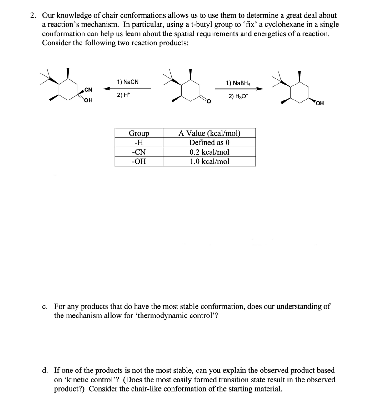2. Our knowledge of chair conformations allows us to use them to determine a great deal about
a reaction's mechanism. In particular, using a t-butyl group to 'fix' a cyclohexane in a single
conformation can help us learn about the spatial requirements and energetics of a reaction.
Consider the following two reaction products:
CN
1) NaCN
2) H+
OH
1) NaBH4
2) H3O+
OH
Group
-H
-CN
A Value (kcal/mol)
Defined as 0
0.2 kcal/mol
-OH
1.0 kcal/mol
c. For any products that do have the most stable conformation, does our understanding of
the mechanism allow for ‘thermodynamic control'?
d. If one of the products is not the most stable, can you explain the observed product based
on ‘kinetic control'? (Does the most easily formed transition state result in the observed
product?) Consider the chair-like conformation of the starting material.