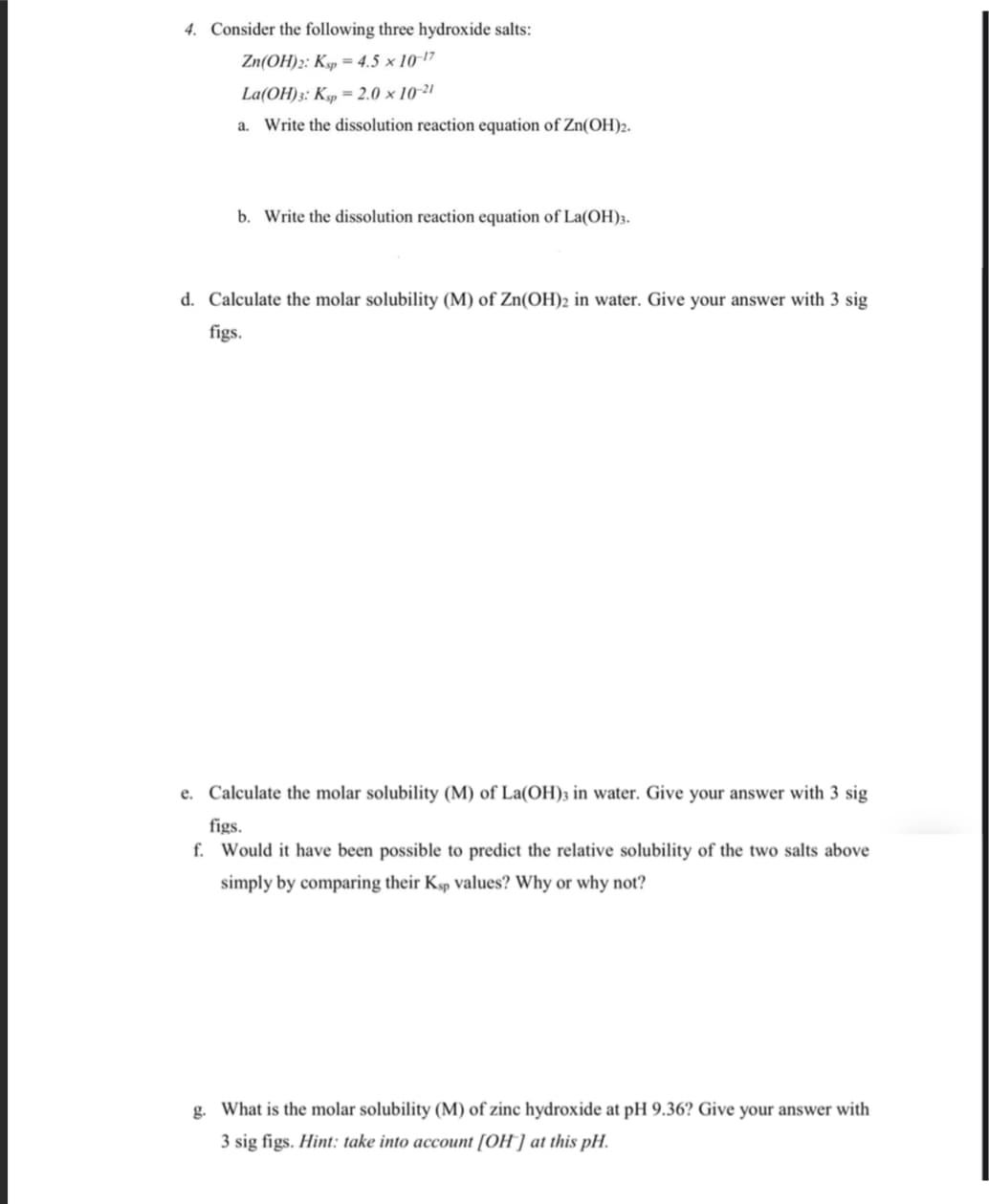 4. Consider the following three hydroxide salts:
Zn(OH)2: Ksp = 4.5 x 10-¹7
La(OH)3: Ksp = 2.0 x 10-21
a. Write the dissolution reaction equation of Zn(OH)2.
b. Write the dissolution reaction equation of La(OH)3.
d. Calculate the molar solubility (M) of Zn(OH)2 in water. Give your answer with 3 sig
figs.
e. Calculate the molar solubility (M) of La(OH)3 in water. Give your answer with 3 sig
figs.
f. Would it have been possible to predict the relative solubility of the two salts above
simply by comparing their Ksp values? Why or why not?
g. What is the molar solubility (M) of zinc hydroxide at pH 9.36? Give your answer with
3 sig figs. Hint: take into account [OH] at this pH.