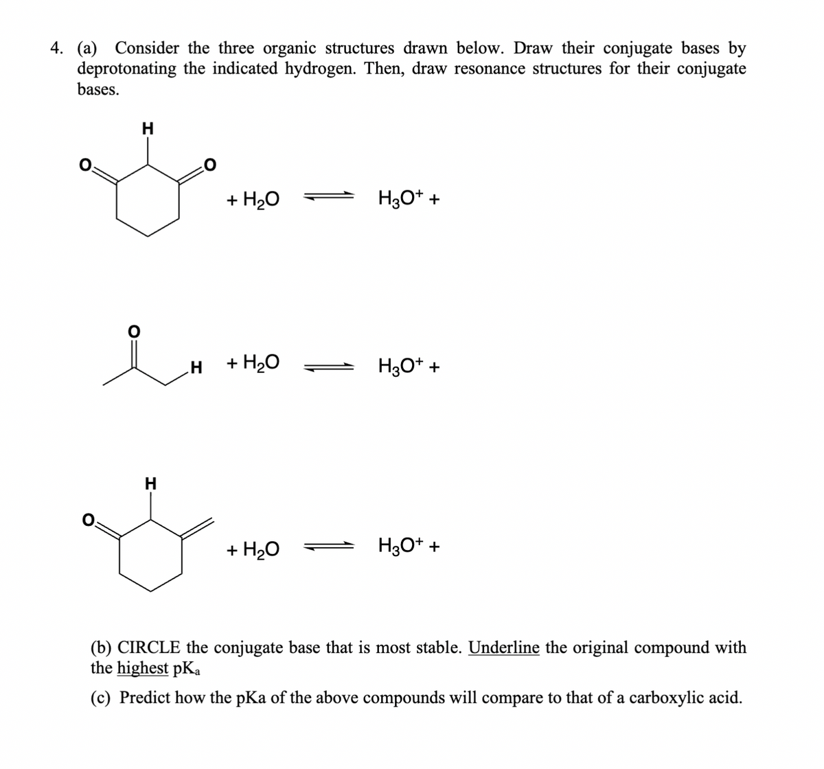 4. (a) Consider the three organic structures drawn below. Draw their conjugate bases by
deprotonating the indicated hydrogen. Then, draw resonance structures for their conjugate
bases.
H
+ H2O
H3O++
in
H +H₂O
H3O++
H
+ H₂O
H3O+ +
(b) CIRCLE the conjugate base that is most stable. Underline the original compound with
the highest pKa
(c) Predict how the pKa of the above compounds will compare to that of a carboxylic acid.