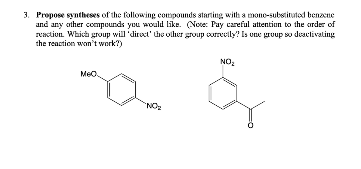 3. Propose syntheses of the following compounds starting with a mono-substituted benzene
and any other compounds you would like. (Note: Pay careful attention to the order of
reaction. Which group will 'direct' the other group correctly? Is one group so deactivating
the reaction won't work?)
MeO
NO2
NO2