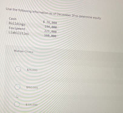 Use the following Information as of December 31 to determine equity
Cash
$76,000
Buildings
194,000
Equipment
225,000
Liabilities
160,000
Multiple Choice
$76,000
$160,000
$335,000