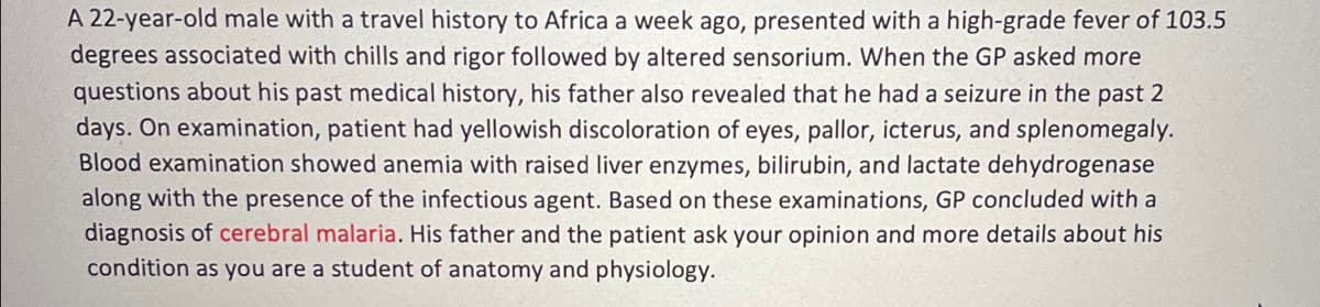 A 22-year-old male with a travel history to Africa a week ago, presented with a high-grade fever of 103.5
degrees associated with chills and rigor followed by altered sensorium. When the GP asked more
questions about his past medical history, his father also revealed that he had a seizure in the past 2
days. On examination, patient had yellowish discoloration of eyes, pallor, icterus, and splenomegaly.
Blood examination showed anemia with raised liver enzymes, bilirubin, and lactate dehydrogenase
along with the presence of the infectious agent. Based on these examinations, GP concluded with a
diagnosis of cerebral malaria. His father and the patient ask your opinion and more details about his
condition as you are a student of anatomy and physiology.