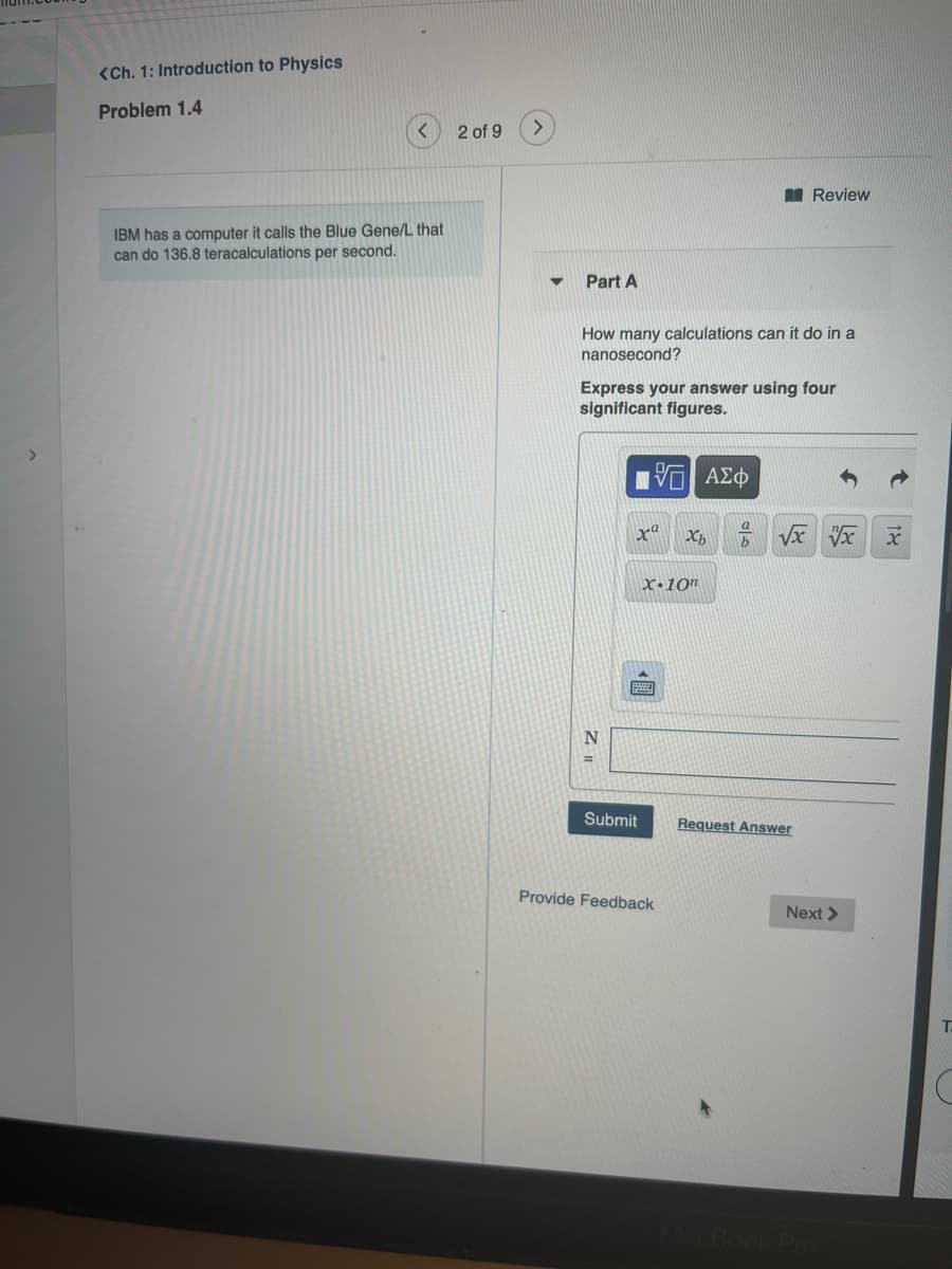 <Ch. 1: Introduction to Physics
Problem 1.4
2 of 9
Review
IBM has a computer it calls the Blue Gene/L that
can do 136.8 teracalculations per second.
Part A
How many calculations can it do in a
nanosecond?
Express your answer using four
significant figures.
xª
X•10"
Submit
Request Answer
Provide Feedback
Next >
T.
