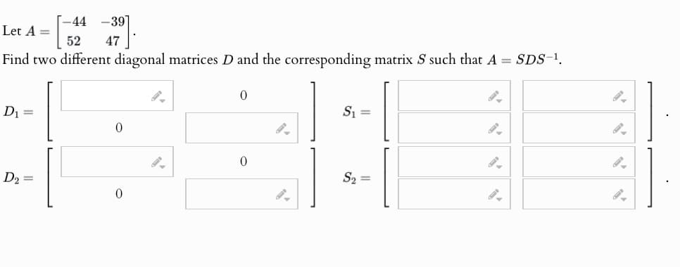 -44
-39
Let A =
52
47
Find two different diagonal matrices D and the corresponding matrix S such that A = SDS-¹.
0
D₁
=
S₁ =
0
0
D₂ =
S₂ =
0