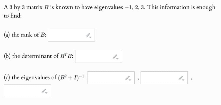 A 3 by 3 matrix B is known to have eigenvalues -1, 2, 3. This information is enough
to find:
(a) the rank of B:
(b) the determinant of BTB:
(c) the eigenvalues of (B² + I)-¹:
"