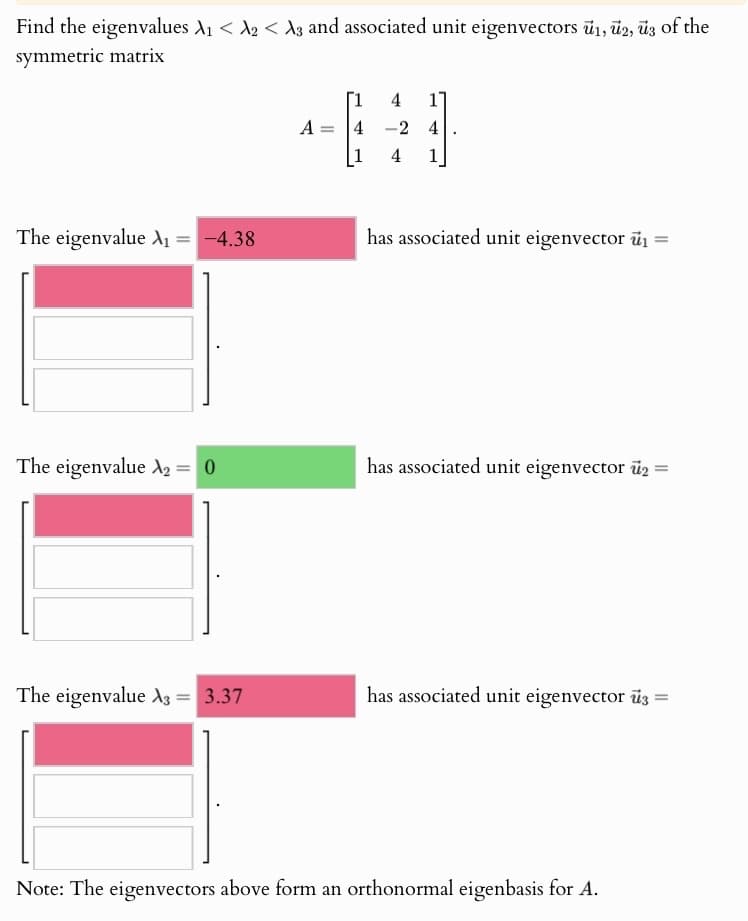 Find the eigenvalues A₁ <2 <3 and associated unit eigenvectors 1, 2, 3 of the
symmetric matrix
[1
4 1
A
4
-2 4
4
1
The eigenvalue A₁ = -4.38
has associated unit eigenvector ₁ =
The eigenvalue A2 = 0
has associated unit eigenvector u₂ =
The eigenvalue A3 = 3.37
has associated unit eigenvector 3 =
Note: The eigenvectors above form an orthonormal eigenbasis for A.