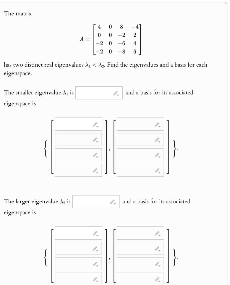 The matrix
4
0
8
0
0
-2
2
A =
-2
0
-6
4
-2 0 -8
6
has two distinct real eigenvalues A₁ < λ2. Find the eigenvalues and a basis for each
eigenspace.
The smaller eigenvalue A₁ is
eigenspace is
and a basis for its associated
The larger eigenvalue A2 is
eigenspace is
and a basis for its associated
{
9.
}.