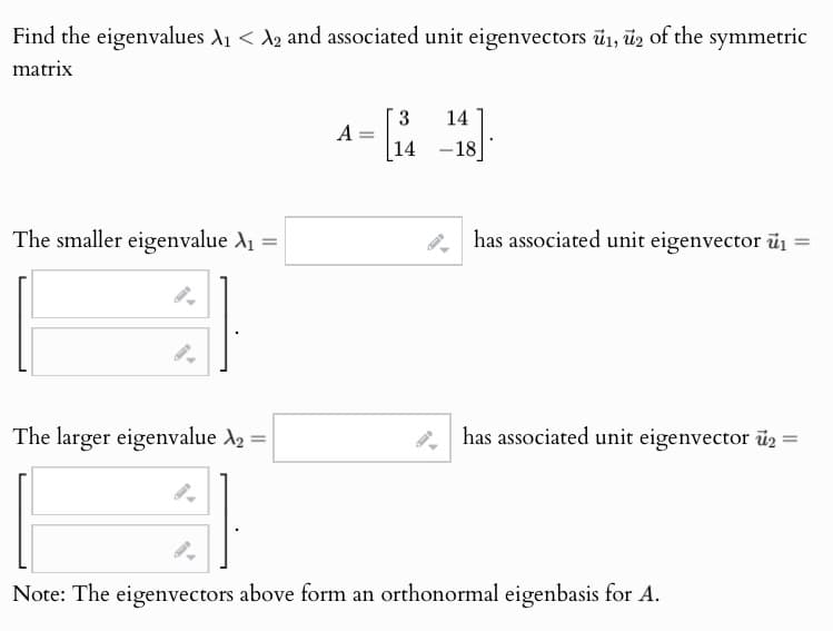 Find the eigenvalues A1 < A2 and associated unit eigenvectors 1, 2 of the symmetric
matrix
The smaller eigenvalue A₁ =
3 14
A
=
14 -18
has associated unit eigenvector ₁ =
The larger eigenvalue ₂ =
has associated unit eigenvector 2 =
Note: The eigenvectors above form an orthonormal eigenbasis for A.