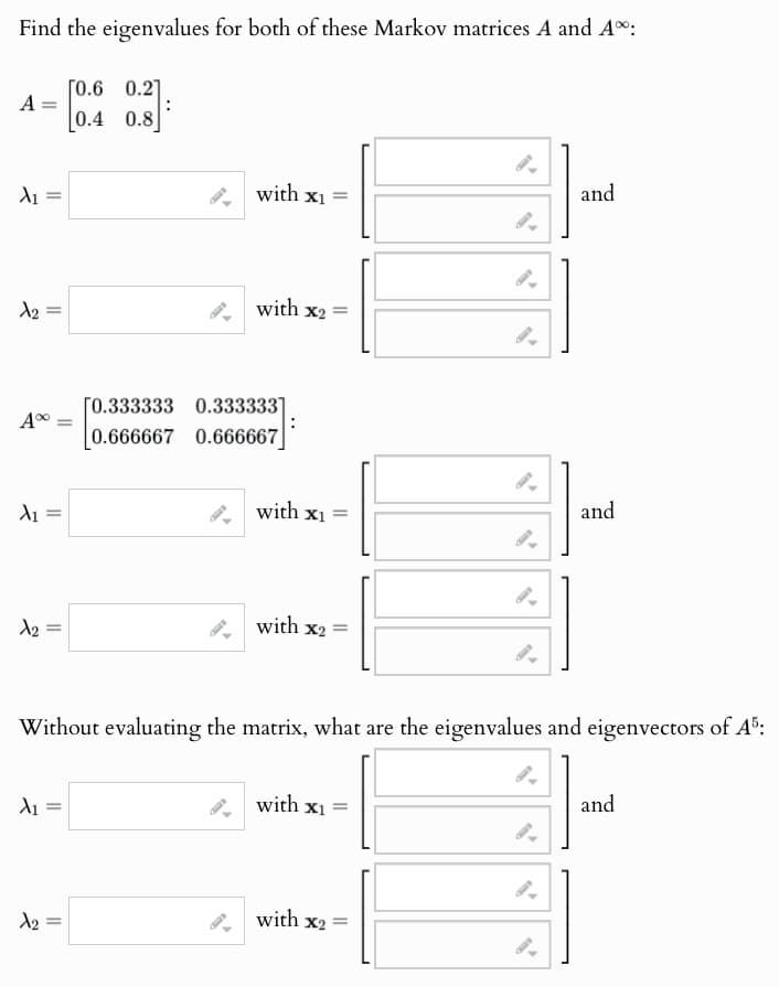 Find the eigenvalues for both of these Markov matrices A and A:
[0.6 0.2]
A: =
0.4
0.8
λι =
X2
A%
=
λι =
X2
with
x₁ =
and
with x2 =
[0.333333 0.333333
0.666667 0.666667
with x1 =
and
with x2 =
Without evaluating the matrix, what are the eigenvalues and eigenvectors of A5:
λι
with x1 =
and
9.
№2 =
=
with x2 =