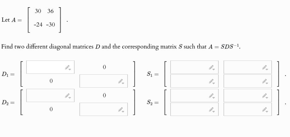 Let A =
30 36
-24-30
Find two different diagonal matrices D and the corresponding matrix S such that A = SDS-¹.
D₁ =
0
D2
=
0
S₁ =
9.
0
S₁₂ =
0
9.