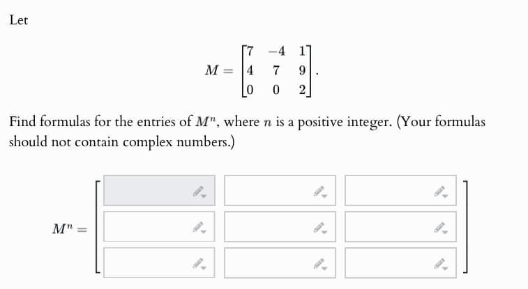 Let
1
--679
M =
4
0 2
Find formulas for the entries of M", where n is a positive integer. (Your formulas
should not contain complex numbers.)
Mn
=
9.