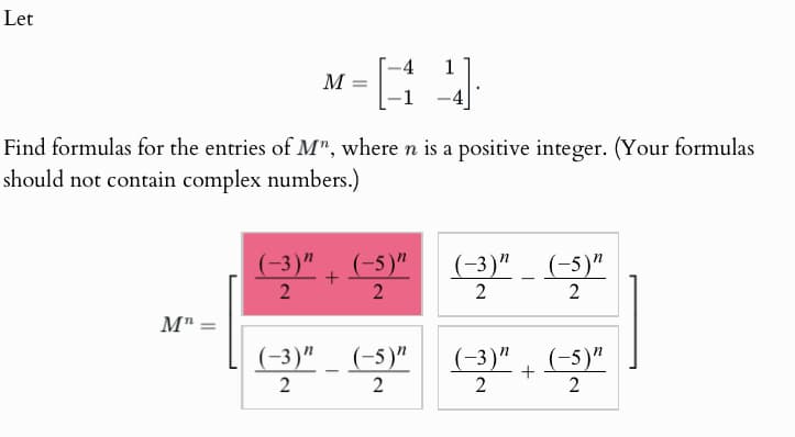 Let
M =
-
1
Find formulas for the entries of M", where n is a positive integer. (Your formulas
should not contain complex numbers.)
Mn-
=
(-3)" (-5)"
(-3)" (-5)"
+
-
2
2
2
2
(-3)" (-5) (-3)+(-5)"
2
-
2
2