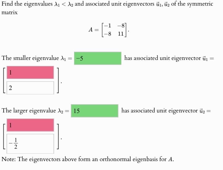 Find the eigenvalues A₁ < A2 and associated unit eigenvectors 1, 2 of the symmetric
matrix
-1
A =
43
-81
8
11
The smaller eigenvalue A₁ = -5
has associated unit eigenvector i
1
2
The larger eigenvalue 2 = 15
has associated unit eigenvector 2 =
1
1
2
Note: The eigenvectors above form an orthonormal eigenbasis for A.