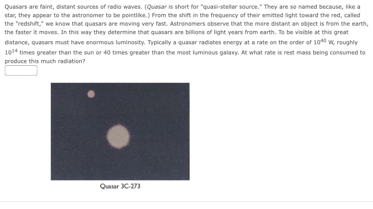 Quasars are faint, distant sources of radio waves. (Quasar is short for "quasi-stellar source." They are so named because, like a
star, they appear to the astronomer to be pointlike.) From the shift in the frequency of their emitted light toward the red, called
the "redshift," we know that quasars are moving very fast. Astronomers observe that the more distant an object is from the earth,
the faster it moves. In this way they determine that quasars are billions of light years from earth. To be visible at this great
distance, quasars must have enormous luminosity. Typically a quasar radiates energy at a rate on the order of 1040 W, roughly
1014 times greater than the sun or 40 times greater than the most luminous galaxy. At what rate is rest mass being consumed to
produce this much radiation?
Quasar 3C-273