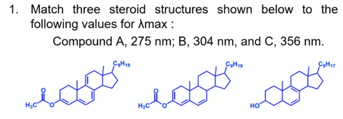 1. Match three steroid structures shown below to the
following values for Amax :
Compound A, 275 nm; B, 304 nm, and C, 356 nm.
CSH19
C9H19
C3H17
H3C°
H3C
HO
