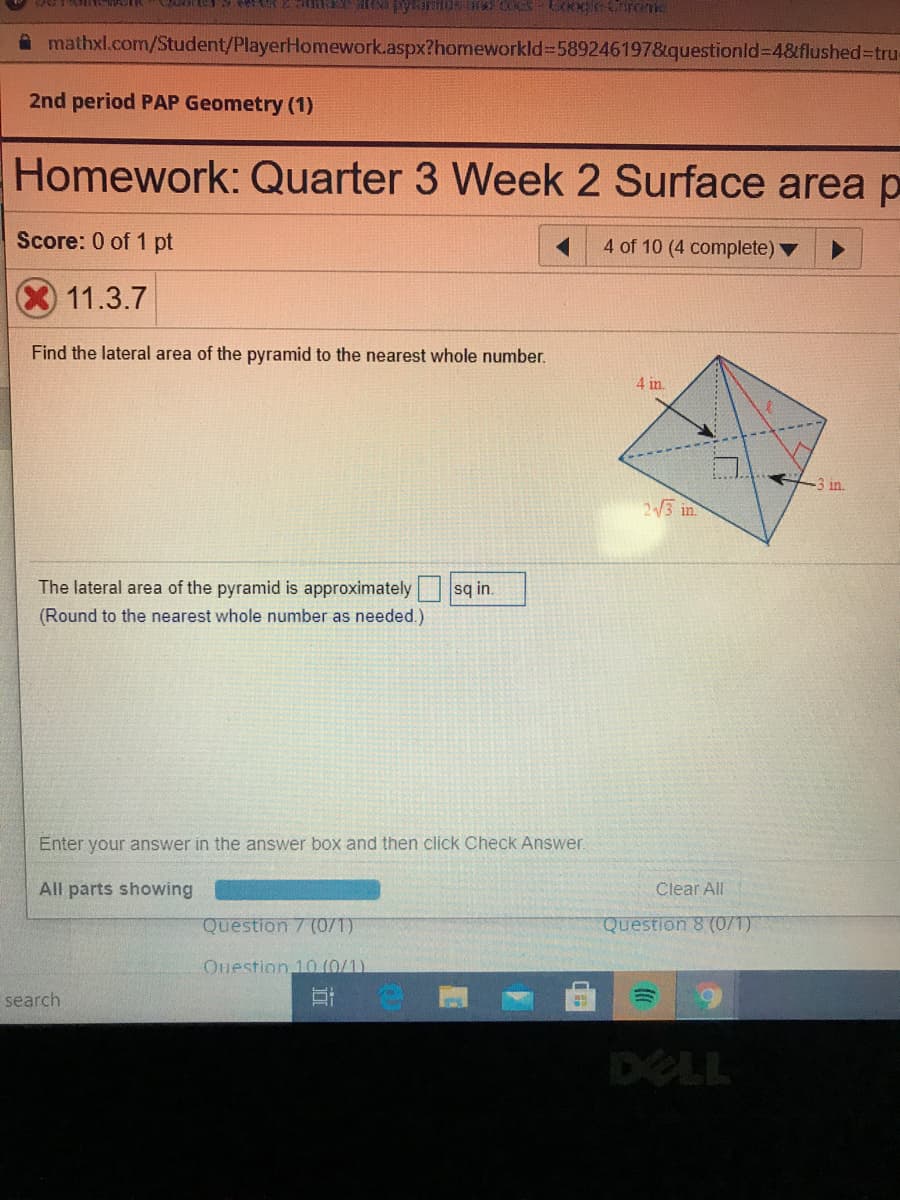A mathxl.com/Student/PlayerHomework.aspx?homeworkld%-5892461978&questionld%3D4&flushed%3tru
2nd period PAP Geometry (1)
Homework: Quarter 3 Week 2 Surface area p
Score: 0 of 1 pt
4 of 10 (4 complete) ▼
11.3.7
Find the lateral area of the pyramid to the nearest whole number.
4 in.
-3 in.
23 in.
The lateral area of the pyramid is approximately
sq in.
(Round to the nearest whole number as needed.)
Enter your answer in the answer box and then click Check Answer.
All parts showing
Clear All
Question 7 (0/1)
Question 8 (0/1)
Ouestion 10 (0/1)
search
DELL
