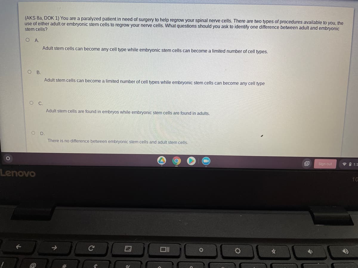 (AKS 8a, DOK 1) You are a paralyzed patient in need of surgery to help regrow your spinal nerve cells. There are two types of procedures available to you, the
use of either adult or embryonic stem cells to regrow your nerve cells. What questions should you ask to identify one difference between adult and embryonic
stem cells?
OA.
Adult stem cells can become any cell type while embryonic stem cells can become a limited number of cell types.
O B.
Adult stem cells can become a limited number of cell types while embryonic stem cells can become any cell type
Adult stem cells are found in embryos while embryonic stem cells are found in adults.
O D.
There is no difference between embryonic stem cells and adult stem cells.
Sign out
v 1 1:3
Lenovo
10

