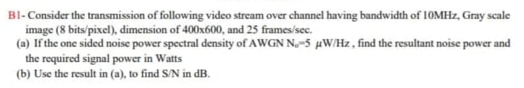 BI- Consider the transmission of following video stream over channel having bandwidth of 10MHZ, Gray scale
image (8 bits/pixel), dimension of 400x600, and 25 frames/sec.
(a) If the one sided noise power spectral density of AWGN N-5 W/Hz, find the resultant noise power and
the required signal power in Watts
(b) Use the result in (a), to find S/N in dB.
