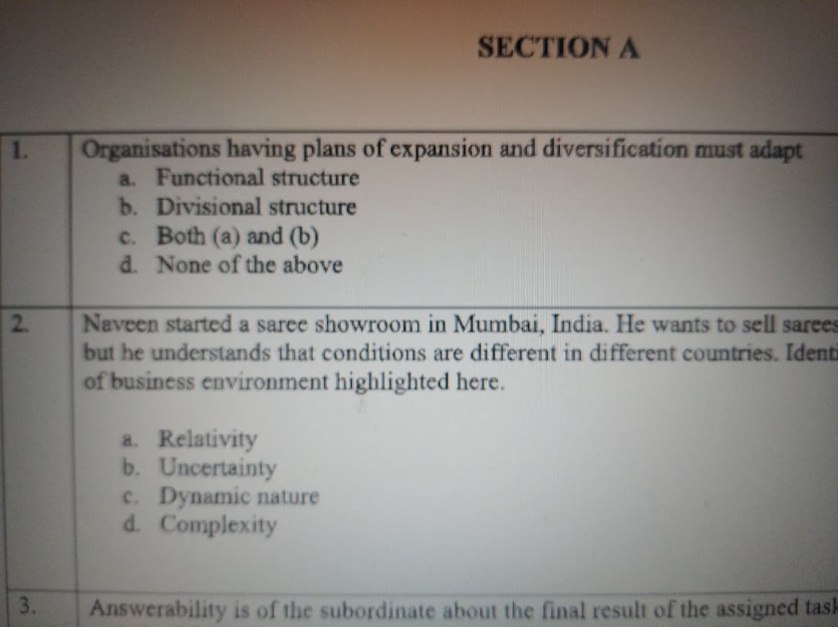 SECTION A
Organisations having plans of expansion and diversification must adapt
a. Functional structure
b. Divisional structure
c. Both (a) and (b)
d. None of the above
1.
Naveen started a saree showroom in Mumbai, India. He wants to sell sarees
but he understands that conditions are different in different countries. Identi
of business environment highlighted here.
a. Relativity
b. Uncertainty
c. Dynamic nature
d. Complexity
3.
Answerability is of the subordinate about the final result of the assigned task
2.
