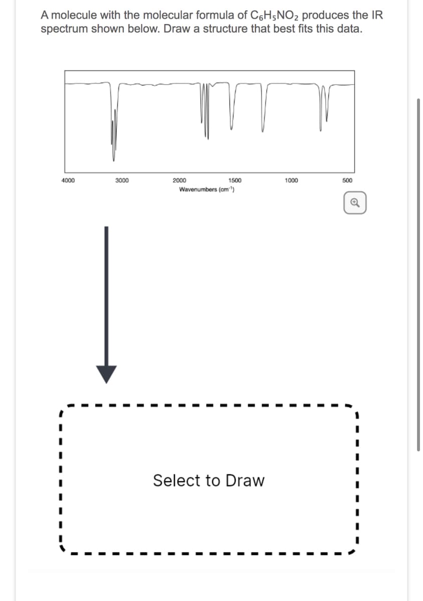 A molecule with the molecular formula of C6H5NO2 produces the IR
spectrum shown below. Draw a structure that best fits this data.
m
4000
3000
2000
1500
Wavenumbers (cm-¹)
Select to Draw
1000
500
Q