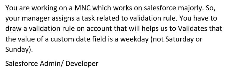 You are working on a MNC which works on salesforce majorly. So,
your manager assigns a task related to validation rule. You have to
draw a validation rule on account that will helps us to Validates that
the value of a custom date field is a weekday (not Saturday or
Sunday).
Salesforce Admin/ Developer

