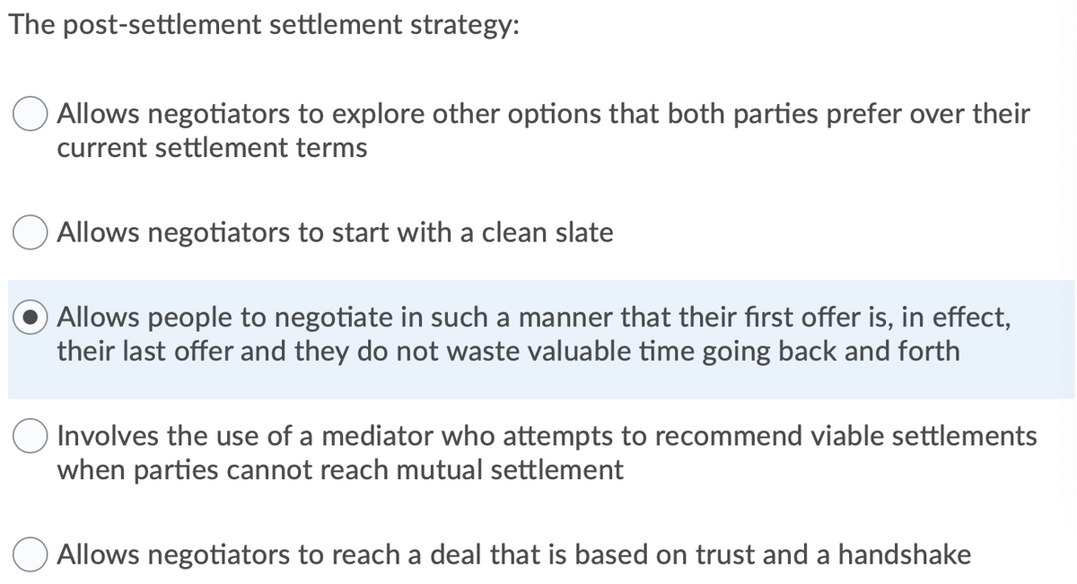 The post-settlement settlement strategy:
Allows negotiators to explore other options that both parties prefer over their
current settlement terms
Allows negotiators to start with a clean slate
Allows people to negotiate in such a manner that their first offer is, in effect,
their last offer and they do not waste valuable time going back and forth
Involves the use of a mediator who attempts to recommend viable settlements
when parties cannot reach mutual settlement
Allows negotiators to reach a deal that is based on trust and a handshake