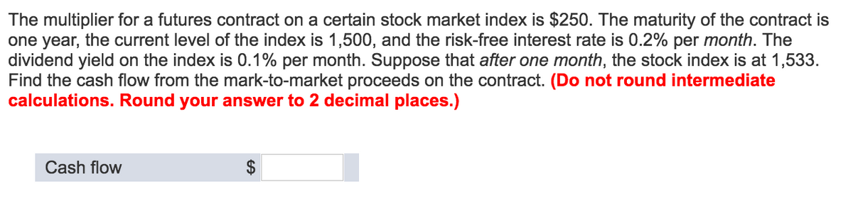 The multiplier for a futures contract on a certain stock market index is $250. The maturity of the contract is
one year, the current level of the index is 1,500, and the risk-free interest rate is 0.2% per month. The
dividend yield on the index is 0.1% per month. Suppose that after one month, the stock index is at 1,533.
Find the cash flow from the mark-to-market proceeds on the contract. (Do not round intermediate
calculations. Round your answer to 2 decimal places.)
Cash flow