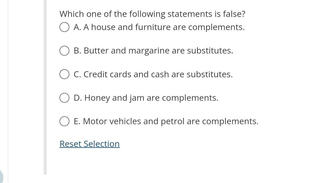 Which one of the following statements is false?
OA. A house and furniture are complements.
B. Butter and margarine are substitutes.
O C. Credit cards and cash are substitutes.
O D. Honey and jam are complements.
E. Motor vehicles and petrol are complements.
Reset Selection