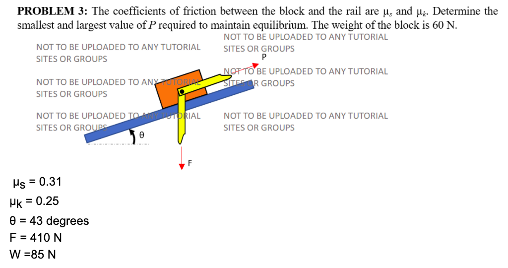 PROBLEM 3: The coefficients of friction between the block and the rail are µ̟ and µz. Determine the
smallest and largest value of P required to maintain equilibrium. The weight of the block is 60 N.
NOT TO BE UPLOADED TO ANY TUTORIAL
NOT TO BE UPLOADED TO ANY TUTORIAL
SITES OR GROUPS
SITES OR GROUPS
NOT TO BE UPLOADED TO ANY TUTORIAL
SITEAR GROUPS
NOT TO BE UPLOADED TO ANYPUTORIA
SITES OR GROUPS
NOT TO BE UPLOADED TO AYTUDRIAL
NOT TO BE UPLOADED TO ANY TUTORIAL
SITES OR GROUPS
SITES OR GROUPS
F
Hs = 0.31
Hk = 0.25
e = 43 degrees
F = 410 N
W =85 N
