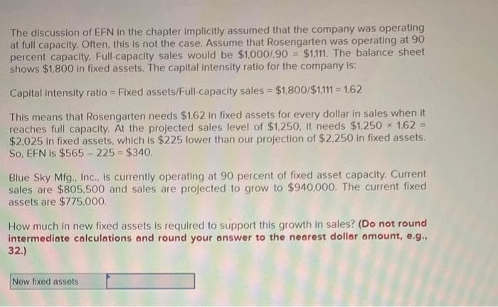 The discussion of EFN in the chapter implicitly assumed that the company was operating
at full capacity. Often, this is not the case. Assume that Rosengarten was operating at 90
percent capacity. Full-capacity sales would be $1,000/.90 $1,111. The balance sheet
shows $1,800 in fixed assets. The capital intensity ratio for the company is:
Capital intensity ratio = Fixed assets/Full-capacity sales = $1,800/$1,111 - 1.62
This means that Rosengarten needs $1.62 in fixed assets for every dollar in sales when it
reaches full capacity. At the projected sales level of $1,250, It needs $1,250 1.62 =
$2,025 in fixed assets, which is $225 lower than our projection of $2,250 in fixed assets.
So, EFN is $565-225= $340.
Blue Sky Mfg., Inc., is currently operating at 90 percent of fixed asset capacity. Current
sales are $805,500 and sales are projected to grow to $940,000. The current fixed
assets are $775,000.
How much in new fixed assets is required to support this growth in sales? (Do not round
intermediate calculations and round your answer to the nearest dollar amount, e.g.,
32.)
New fixed assets