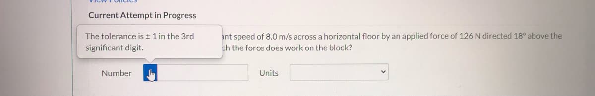 Current Attempt in Progress
The tolerance is + 1 in the 3rd
ant speed of 8.0 m/s across a horizontal floor by an applied force of 126 N directed 18° above the
significant digit.
ch the force does work on the block?
Number
Units
