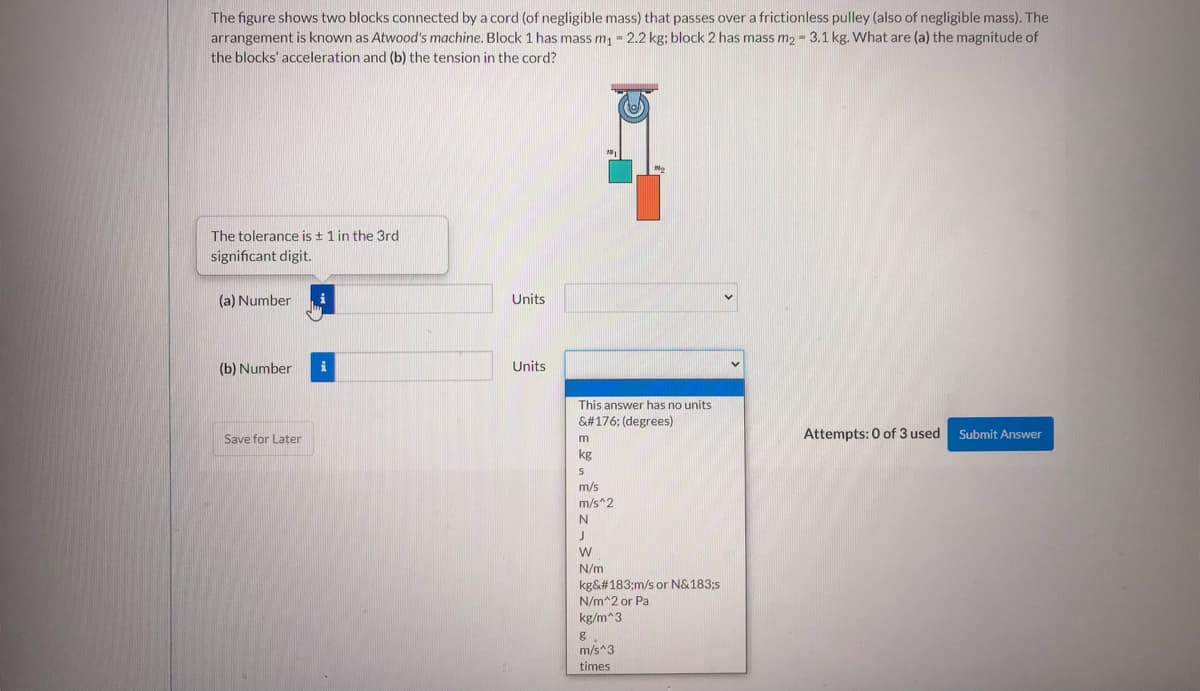 The figure shows two blocks connected by a cord (of negligible mass) that passes over a frictionless pulley (also of negligible mass). The
arrangement is known as Atwood's machine. Block 1 has mass m - 2.2 kg; block 2 has mass m2 = 3.1 kg. What are (a) the magnitude of
the blocks' acceleration and (b) the tension in the cord?
The tolerance is + 1 in the 3rd
significant digit.
(a) Number
Units
(b) Number
i
Units
This answer has no units
&#176; (degrees)
Attempts: 0 of 3 used
Submit Answer
Save for Later
kg
m/s
m/s^2
N/m
kg&#183;m/s or N&183;s
N/m^2 or Pa
kg/m^3
m/s^3
times
