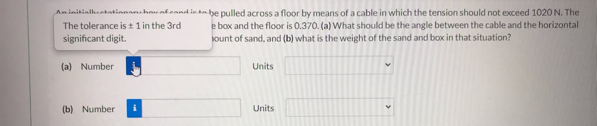 Aninitialhectationanbavafeandiete be pulled across a floor by means of a cable in which the tension should not exceed 1020N. The
The tolerance is + 1 in the 3rd
e box and the floor is 0.370. (a) What should be the angle between the cable and the horizontal
significant digit.
ount of sand, and (b) what is the weight of the sand and box in that situation?
(a) Number
Units
(b) Number
i
Units
