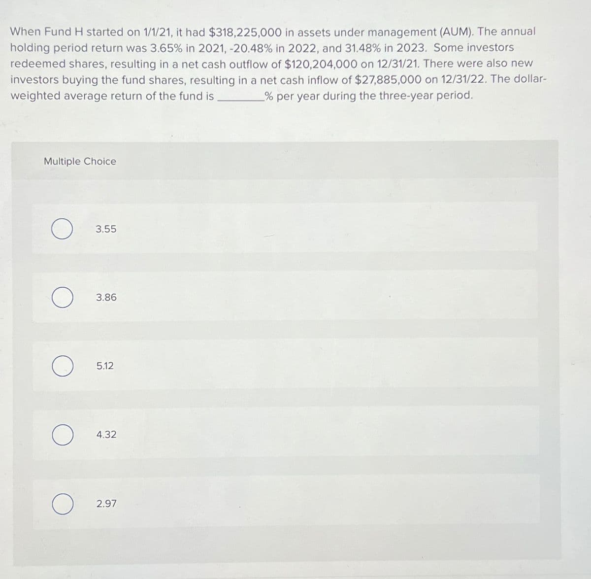 When Fund H started on 1/1/21, it had $318,225,000 in assets under management (AUM). The annual
holding period return was 3.65% in 2021, -20.48% in 2022, and 31.48% in 2023. Some investors
redeemed shares, resulting in a net cash outflow of $120,204,000 on 12/31/21. There were also new
investors buying the fund shares, resulting in a net cash inflow of $27,885,000 on 12/31/22. The dollar-
weighted average return of the fund is
% per year during the three-year period.
Multiple Choice
O
O
O
O
O
3.55
3.86
5.12
4.32
2.97