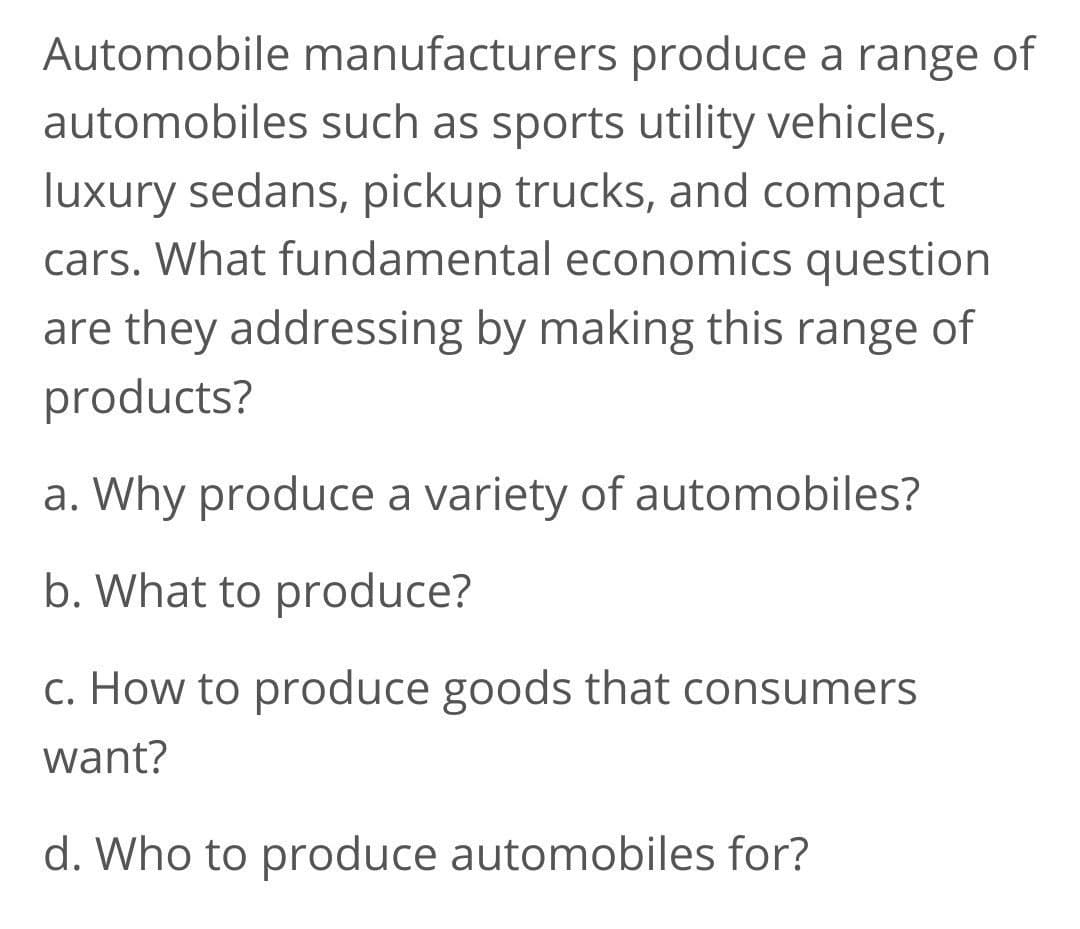 Automobile manufacturers produce a range of
automobiles such as sports utility vehicles,
luxury sedans, pickup trucks, and compact
cars. What fundamental economics question
are they addressing by making this range of
products?
a. Why produce a variety of automobiles?
b. What to produce?
c. How to produce goods that consumers
want?
d. Who to produce automobiles for?