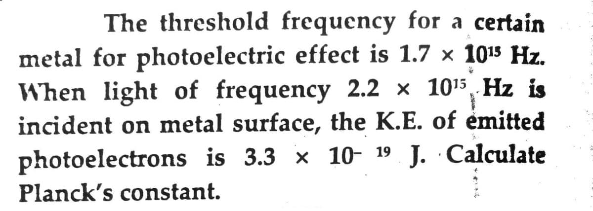 The threshold frequency for a certain
metal for photoelectric effect is 1.7 x 1015 Hz.
When light of frequency 2.2 × 1015, Hz is
incident on metal surface, the K.E. of emitted
photoelectrons is 3.3 × 10- 19 J. Calculate
Planck's constant.
