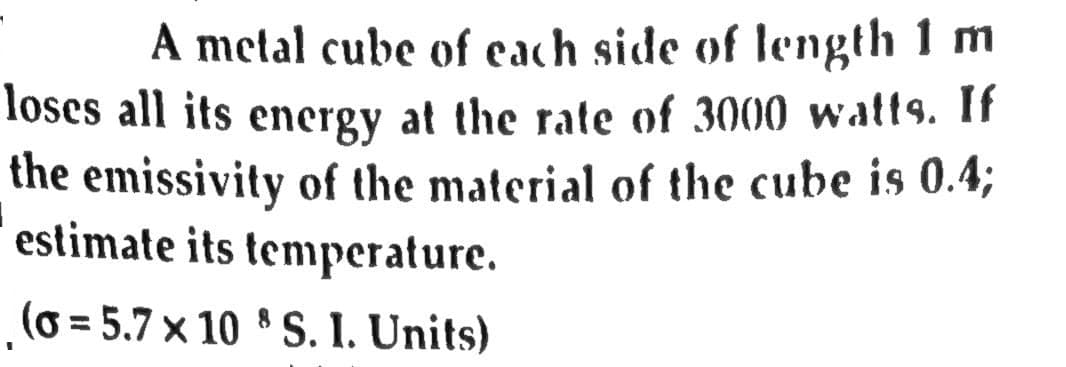 A metal cube of each side of length 1 m
loses all its energy at the rate of 3000 watts. If
the emissivity of the material of the cube is 0.4;
estimate its temperature.
(o = 5.7 x 10 8 S. I. Units)
