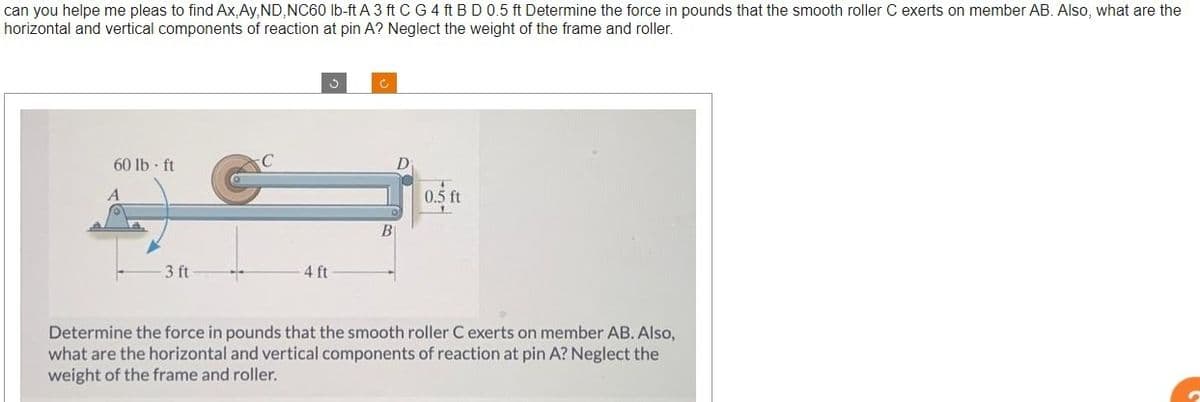 can you helpe me pleas to find Ax, Ay, ND, NC60 lb-ft A 3 ft C G 4 ft B D 0.5 ft Determine the force in pounds that the smooth roller C exerts on member AB. Also, what are the
horizontal and vertical components of reaction at pin A? Neglect the weight of the frame and roller.
60 lb-ft
A
3 ft
3
4 ft
B
0.5 ft
Determine the force in pounds that the smooth roller C exerts on member AB. Also,
what are the horizontal and vertical components of reaction at pin A? Neglect the
weight of the frame and roller.