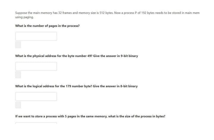 Suppose the main memory has 32 frames and memory size is 512 bytes. Now a process P of 192 bytes needs to be stored in main mem
using paging.
What is the number of pages in the process?
What is the physical address for the byte number 49? Give the answer in 9-bit binary
What is the logical address for the 179 number byte? Give the answer in 8-bit binary
If we want to store a process with 5 pages in the same memory, what is the size of the process in bytes?
