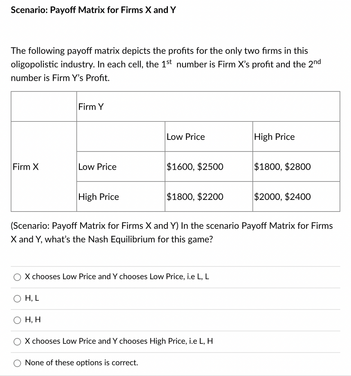 Scenario: Payoff Matrix for Firms X and Y
The following payoff matrix depicts the profits for the only two firms in this
oligopolistic industry. In each cell, the 1st number is Firm X's profit and the 2nd
number is Firm Y's Profit.
Firm Y
Low Price
High Price
Firm X
Low Price
$1600, $2500
$1800, $2800
High Price
$1800, $2200
$2000, $2400
(Scenario: Payoff Matrix for Firms X and Y) In the scenario Payoff Matrix for Firms
X and Y, what's the Nash Equilibrium for this game?
X chooses Low Price and Y chooses Low Price, i.e L, L
H, L
Н, Н
X chooses Low Price and Y chooses High Price, i.e L, H
O None of these options is correct.
